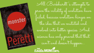 "All Burkhardt’s attempts to prove the validity of evolution have failed, because evolution hinges on the idea that we mutated and evolved into better species. And science has only proved that that can’t and doesn’t happen..." book review of Frank Peretti's novel Monster.
