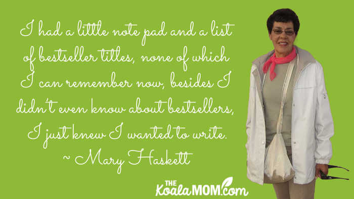 "I had a little note pad and a list of bestseller titles, none of which I can remember now, besides I didn’t even know about bestsellers, I just knew I wanted to write." ~ Mary Haskett, author of The Reverend Mother's Daughter