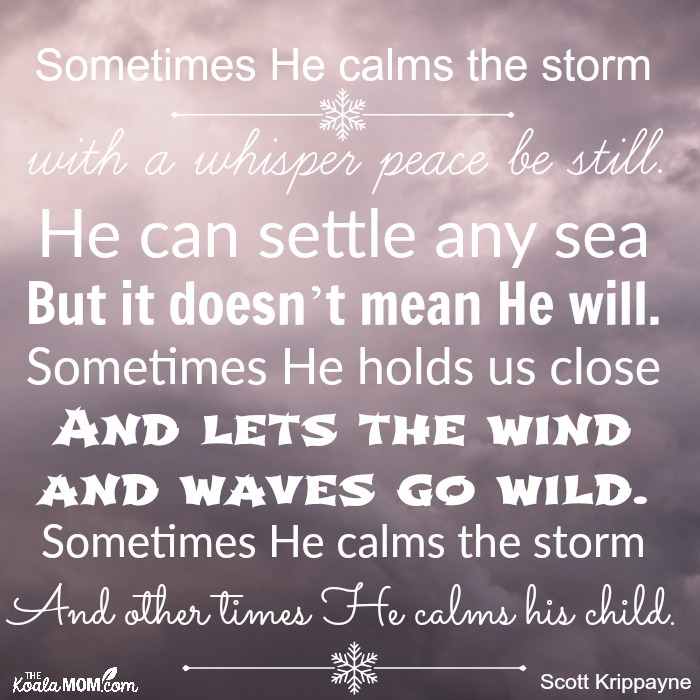 Sometimes He calms the storm with a whisper peace be still. He can settle any sea But it doesn’t mean He will. Sometimes He holds us close And lets the wind and waves go wild. Sometimes He calms the storm And other times He calms his child.