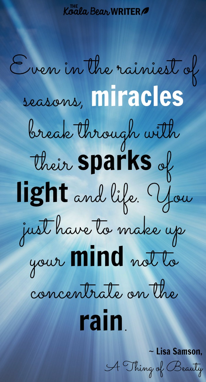 Even in the rainiest of seasons, [miracles] break through with their sparks of light and life. You just have to make up your mind not to concentrate on the rain. ~Lisa Samson, A Thing of Beauty