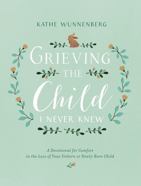 Grieving the Child I Never Knew: A Devotional of Comfort in the Loss of Your Unborn or Newly Born Child by Kathe Wunnenberg