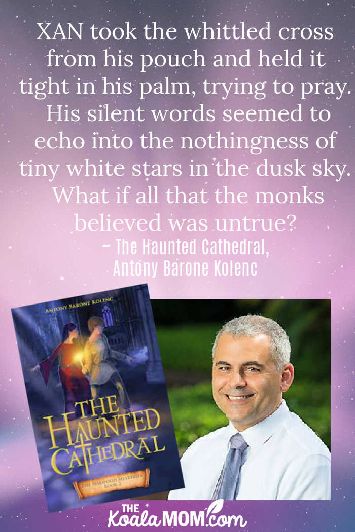 XAN took the whittled cross from his pouch and held it tight in his palm, trying to pray. His silent words seemed to echo into the nothingness of tiny white stars in the dusk sky. What if all that the monks believed was untrue? ~ The Haunted Cathedral by Antony Barone Kolenc, Book #2 in the Harwood Mysteries series