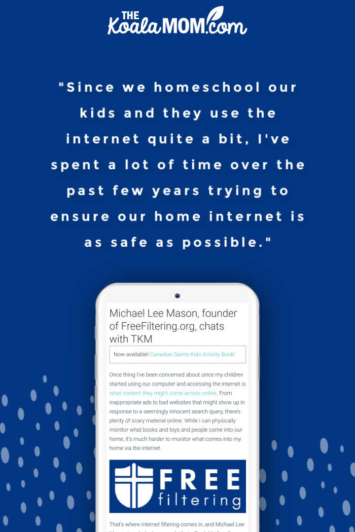 "Since we homeschool our kids and they use the internet quite a bit, I've spent a lot of time over the past few years trying to ensure our home internet is as safe as possible." ~ Michael Lee Mason, founder of FreeFiltering.org, in an interview with Bonnie Way of theKoalaMom.com