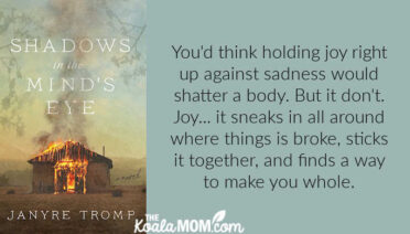 "You'd think holding joy right up against sadness would shatter a body. But it don't. Joy... it sneaks in all around where things is broke, sticks it together, and finds a way to make you whole." quote from Shadows in the Mind's Eye