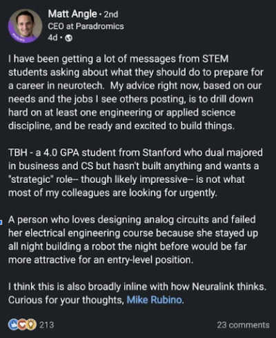I have been getting a lot of messages from STEM students asking about what they should do to prepare for a career in neurotech. My advice right now, based on our needs and the jobs I see others posting, is to drill down hard on at least one engineering or applied science discipline, and be ready and excited to build things. TBH - a 4.0 GPA student from Stanford who dual majored in business and CS but hasn't built anything and wants a "strategic" role—though likely impressive—is not what most of my colleagues are looking for urgently. A person who loves designing analog circuits and failed her electrical engineering course because she stayed up all night building a robot the night before would be far more attractice for an entry-level position. I think this is also broadly inline with how Neuralink thinks. Curious for your thoughts, Mike Rubino.