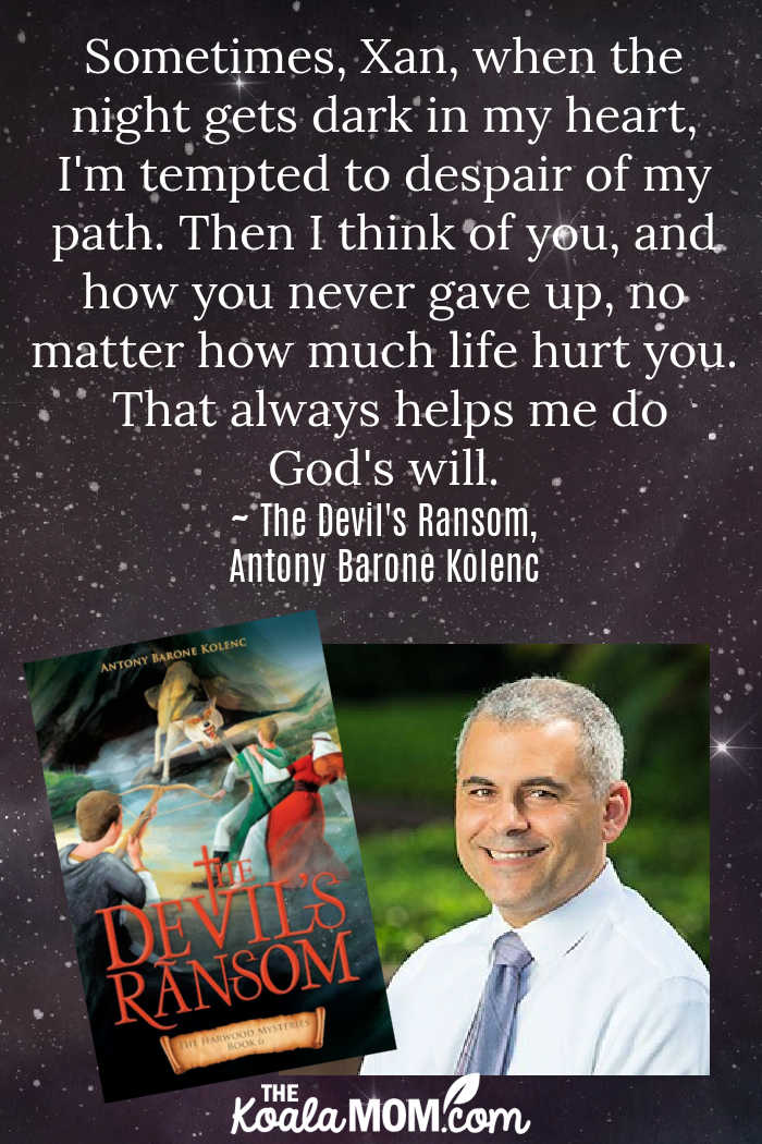 Sometimes, Xan, when the night gets dark in my heart, I'm tempted to despair of my path. Then I think of you, and how you never gave up, no matter how much life hurt you. That always helps me do God's will. ~ The Devil's Ransom, Antony Barone Kolenc