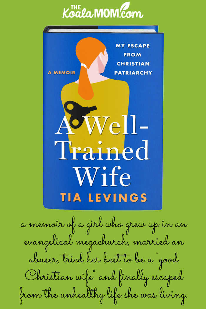 A Well-Trained Wife by Tia Levings is "memoir of a girl who grew up in an evangelical megachurch, married an abusive man, tried her best to be a "good Christian wife" for years, and finally escaped from the deeply unhealthy life she was living." (book review by Bonnie Way of the Koala Mom)