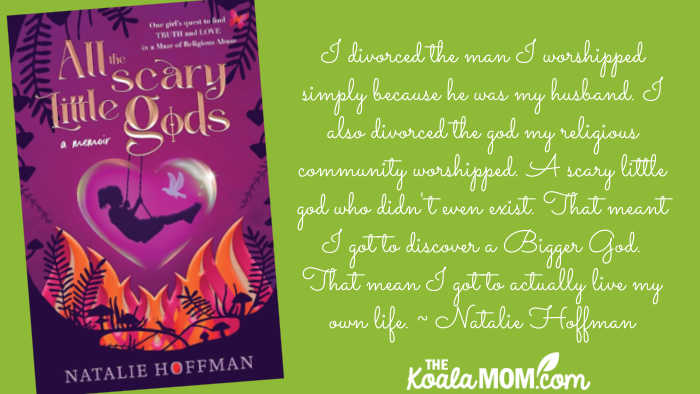 I divorced the man I worshipped simply because he was my husband. I also divorced the god my religious community worshipped. A scary little god who didn't even exist. That meant I got to discover a Bigger God. That mean I got to actually live my own life. ~ Natalie Hoffman, author of All the Scary Little Gods.