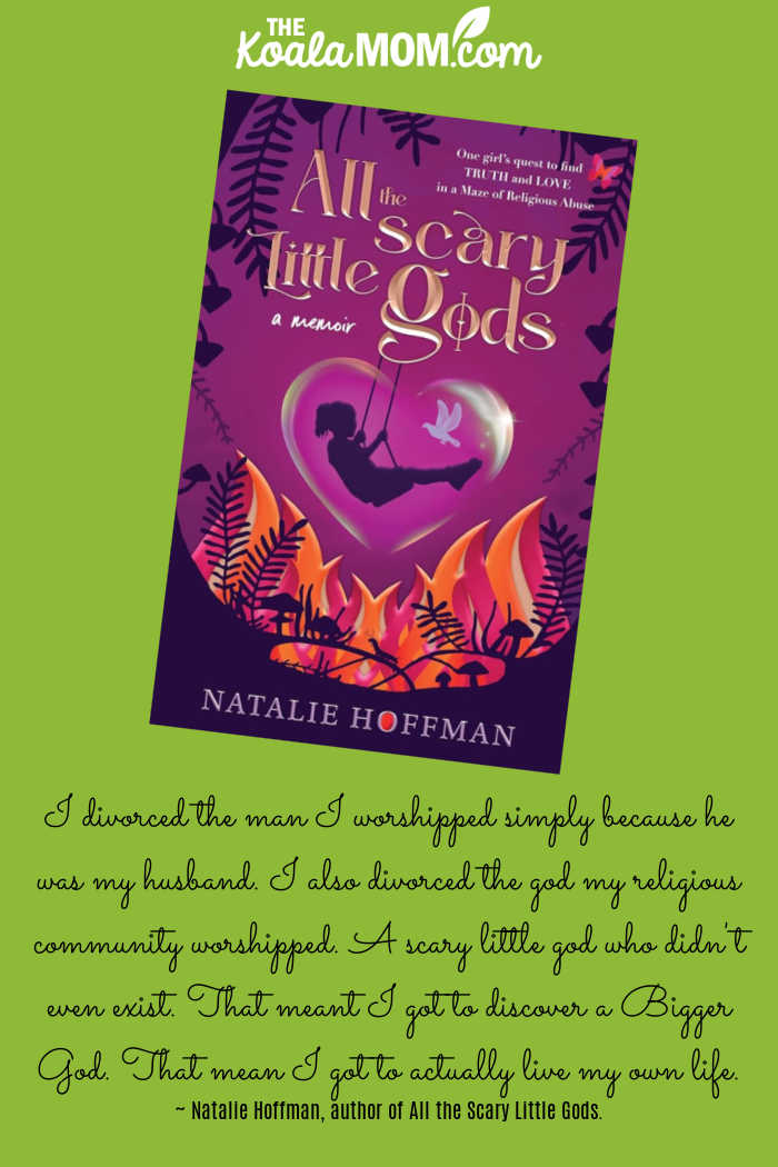 I divorced the man I worshipped simply because he was my husband. I also divorced the god my religious community worshipped. A scary little god who didn't even exist. That meant I got to discover a Bigger God. That mean I got to actually live my own life. ~ Natalie Hoffman, author of All the Scary Little Gods.