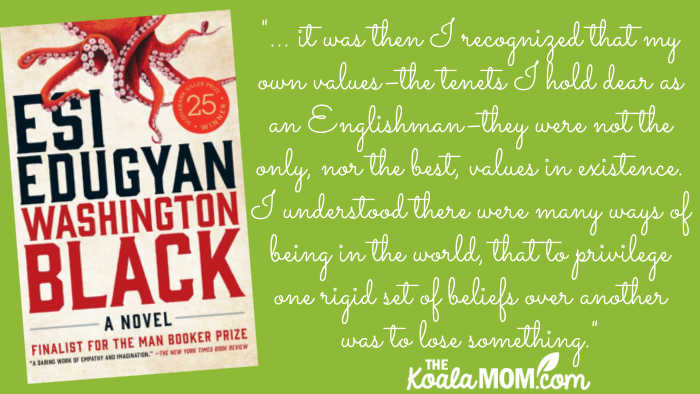 "In any case, it was then I recognized that my own values–the tenets I hold dear as an Englishman–they were not the only, nor the best, values in existence. I understood there were many ways of being in the world, that to privilege one rigid set of beliefs over another was to lose something." quote from Washington Black by Esi Edugyan.
