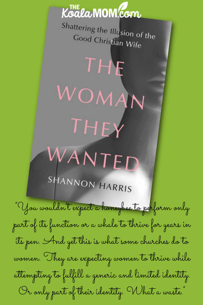 "You wouldn’t expect a honeybee to perform only part of its function or a whale to thrive for years in its pen. And yet this is what some churches do to women. They are expecting women to thrive while attempting to fulfill a generic and limited identity. Or only part of their identity. What a waste." quote from Shannon Harris' book The Woman They Wanted