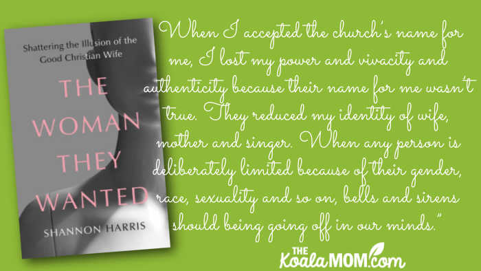 "When I accepted the church’s name for me, I lost my power and vivacity and authenticity because their name for me wasn’t true. They reduced my identity of wife, mother and singer. Yes, I am those things, but I am also many other things. I am also an individual with opinions and ideas. I’m a communicator and an artist. When any person is deliberately limited because of their gender, race, sexuality and so on, bells and sirens should being going off in our minds.” quote from Shannon Harris' book The Woman They Wanted.